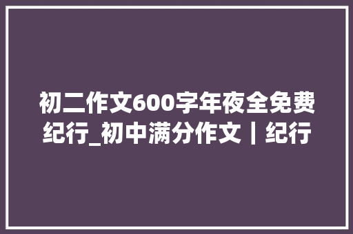 初二作文600字年夜全免费纪行_初中满分作文｜纪行类范文写作指导