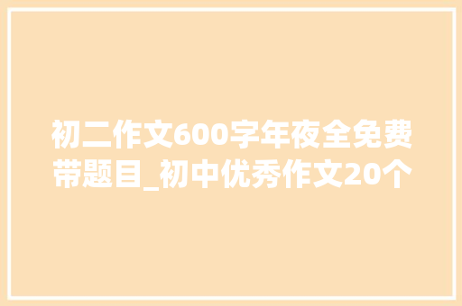 初二作文600字年夜全免费带题目_初中优秀作文20个话题作文及50篇优秀范文 简历范文