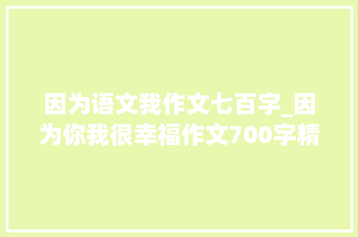 因为语文我作文七百字_因为你我很幸福作文700字精选21篇 致辞范文