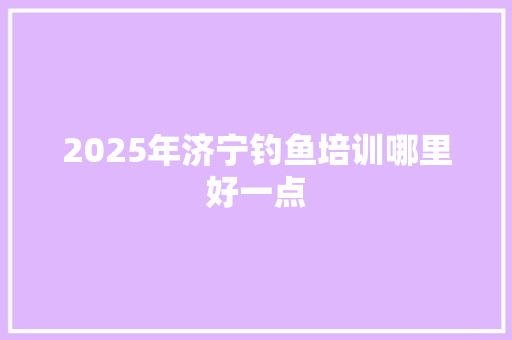 2025年济宁钓鱼培训哪里好一点