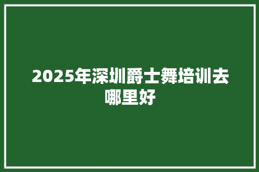 2025年深圳爵士舞培训去哪里好