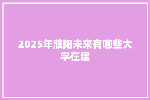 2025年濮阳未来有哪些大学在建 未命名