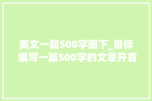 美文一篇500字阁下_目标 编写一篇500字的文章开首五个字为