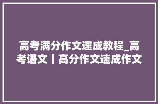 高考满分作文速成教程_高考语文｜高分作文速成作文得分打破50满分写作技巧方法