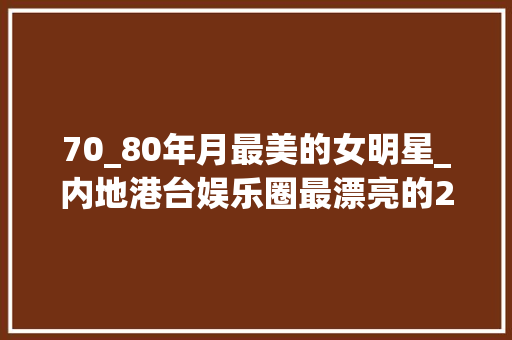 70_80年月最美的女明星_内地港台娱乐圈最漂亮的20位女明星她们是7080后心中最美男神