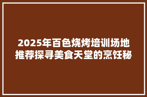 2025年百色烧烤培训场地推荐探寻美食天堂的烹饪秘境