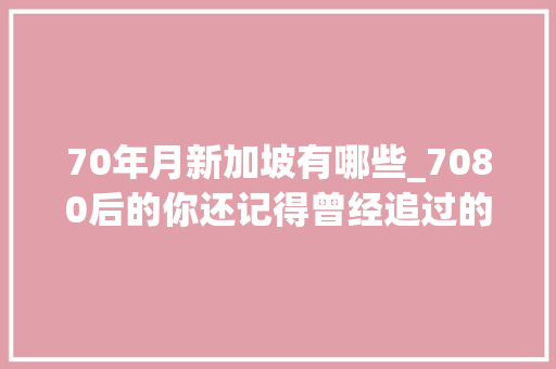 70年月新加坡有哪些_7080后的你还记得曾经追过的新加坡电视剧和主题曲吗 演讲稿范文