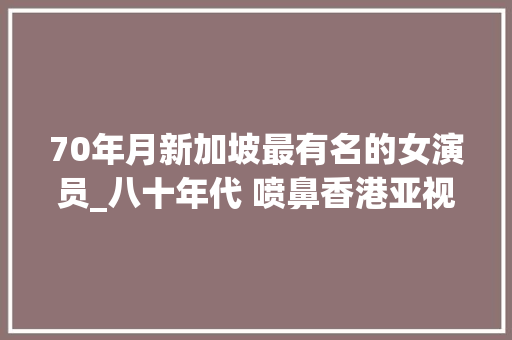 70年月新加坡最有名的女演员_八十年代 喷鼻香港亚视15朵金花今昔照 个个貌比西施 可惜如今都被遗忘