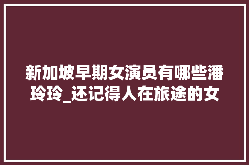 新加坡早期女演员有哪些潘玲玲_还记得人在旅途的女主吗撞脸翁美玲曾是第一代新加坡一姐