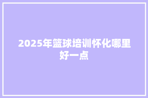 2025年篮球培训怀化哪里好一点