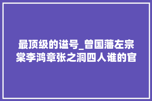 最顶级的谥号_曾国藩左宗棠李鸿章张之洞四人谁的官职最高谥号最尊