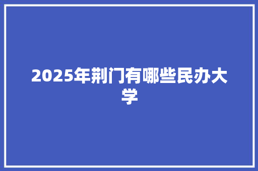 2025年荆门有哪些民办大学