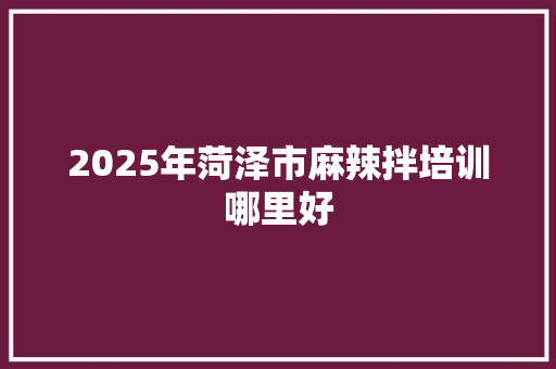 2025年菏泽市麻辣拌培训哪里好