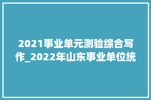 2021事业单元测验综合写作_2022年山东事业单位统考综合写作假如这么出题你会写吗