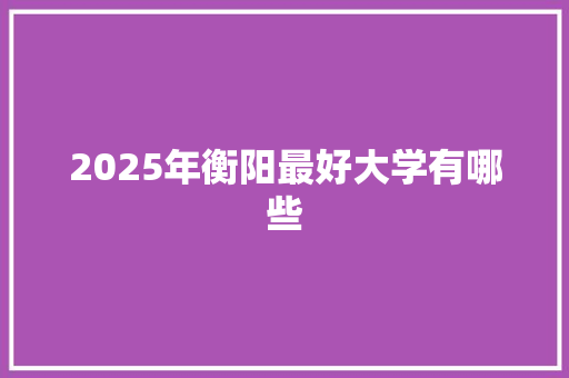 2025年衡阳最好大学有哪些 未命名