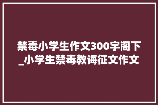 禁毒小学生作文300字阁下_小学生禁毒教诲征文作文珍爱生命远离毒品