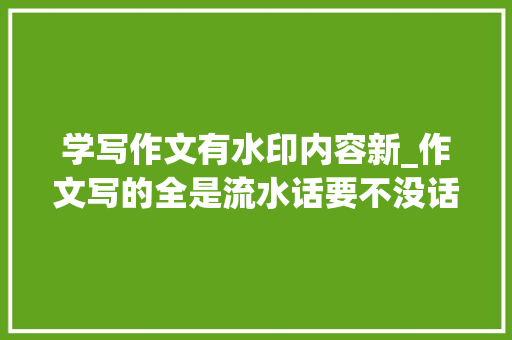 学写作文有水印内容新_作文写的全是流水话要不没话就用扩句写作演习47篇