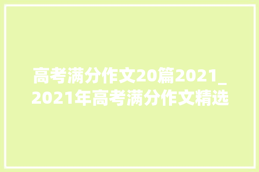 高考满分作文20篇2021_2021年高考满分作文精选三篇 申请书范文