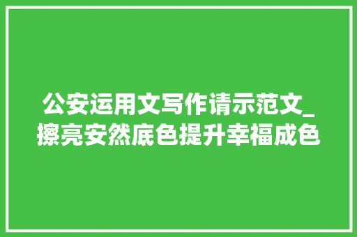 公安运用文写作请示范文_擦亮安然底色提升幸福成色东阿公安新年向您申报 综述范文