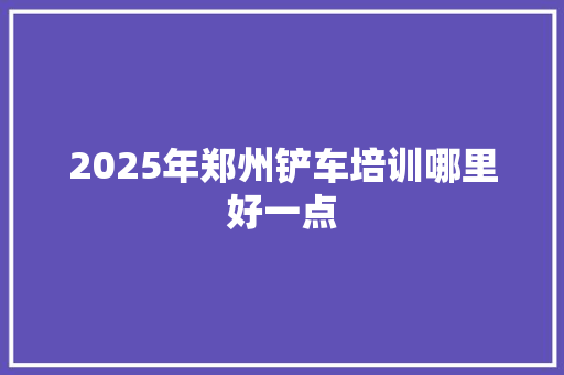 2025年郑州铲车培训哪里好一点 未命名