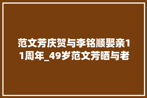 范文芳庆贺与李铭顺娶亲11周年_49岁范文芳晒与老公合照女方仍年轻李铭顺头发花白好像似乎老头