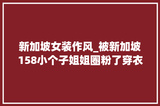 新加坡女装作风_被新加坡158小个子姐姐圈粉了穿衣风格多变超实用的穿搭指南 书信范文