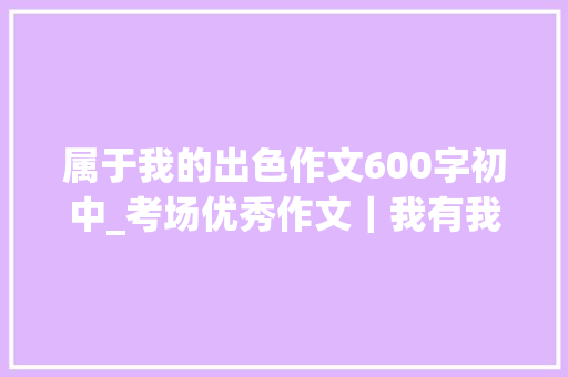 属于我的出色作文600字初中_考场优秀作文｜我有我的精彩 申请书范文