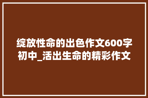 绽放性命的出色作文600字初中_活出生命的精彩作文精选28篇