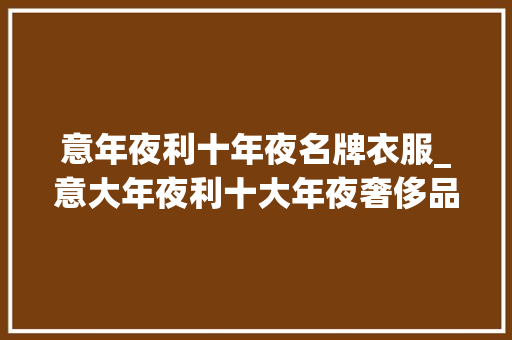 意年夜利十年夜名牌衣服_意大年夜利十大年夜奢侈品品牌 报告范文