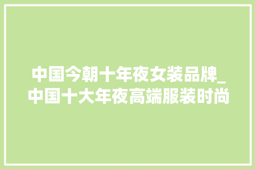 中国今朝十年夜女装品牌_中国十大年夜高端服装时尚品牌企业 1朗姿股份有限公司 2浙江雅莹集团