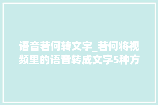 语音若何转文字_若何将视频里的语音转成文字5种方法轻松解决 申请书范文