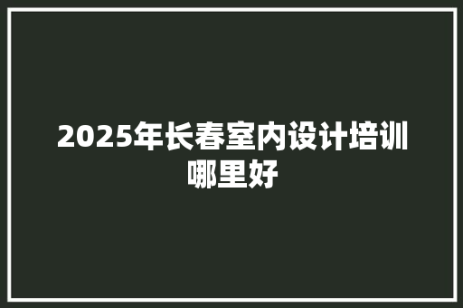 2025年长春室内设计培训哪里好