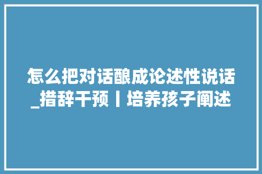 怎么把对话酿成论述性说话_措辞干预丨培养孩子阐述性讲述的方法一路来进修下 致辞范文