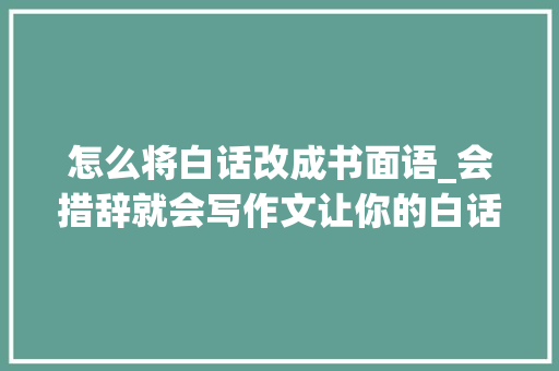 怎么将白话改成书面语_会措辞就会写作文让你的白话表达变成书面作文的绝妙方法