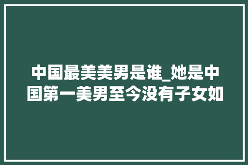 中国最美美男是谁_她是中国第一美男至今没有子女如今72岁仍美得令人倾慕