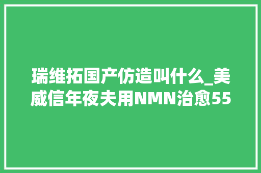 瑞维拓国产仿造叫什么_美威信年夜夫用NMN治愈55岁新冠重症免疫水平一晚提升8510天后转阴