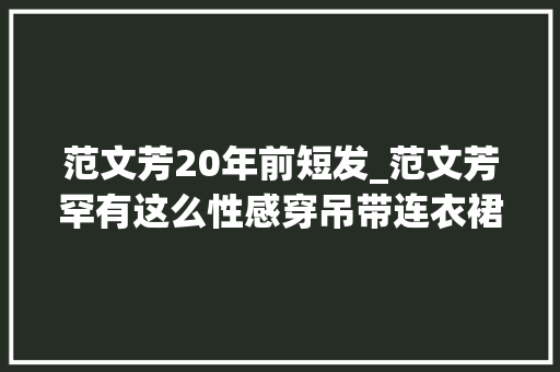 范文芳20年前短发_范文芳罕有这么性感穿吊带连衣裙长卷发换个风格变革大年夜