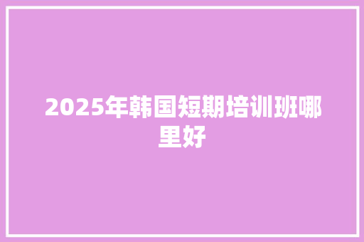 2025年韩国短期培训班哪里好