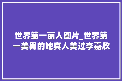 世界第一丽人图片_世界第一美男的她真人美过李嘉欣拒嫁30亿朱门却嫁给了他 综述范文