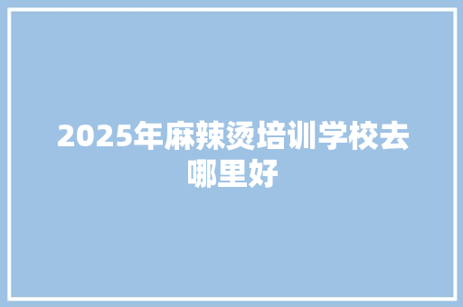 2025年麻辣烫培训学校去哪里好