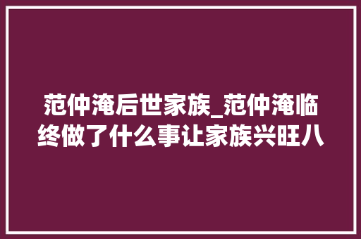 范仲淹后世家族_范仲淹临终做了什么事让家族兴旺八百年