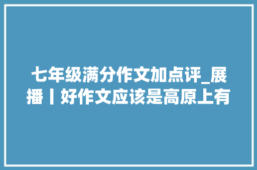 七年级满分作文加点评_展播丨好作文应该是高原上有高峰七年级佳作选登及名师点评