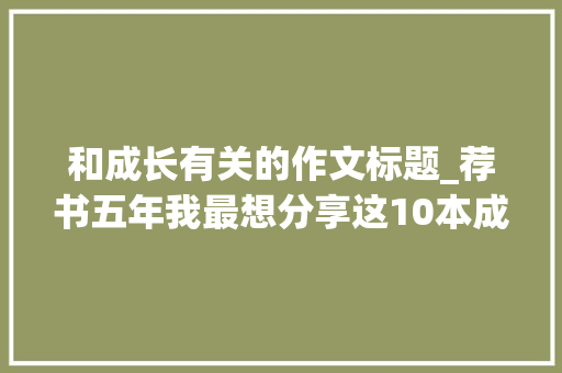 和成长有关的作文标题_荐书五年我最想分享这10本成长佳作 职场范文