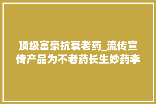 顶级富豪抗衰老药_流传宣传产品为不老药长生妙药李嘉诚潘石屹也在吃有公司被罚5万元