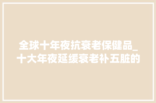 全球十年夜抗衰老保健品_十大年夜延缓衰老补五脏的中药材排行榜你知道吗