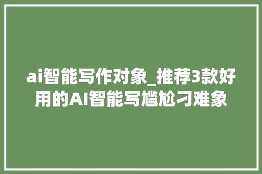 ai智能写作对象_推荐3款好用的AI智能写尴尬刁难象