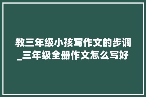 教三年级小孩写作文的步调_三年级全册作文怎么写好思路描写和情感一一打通作文快又好