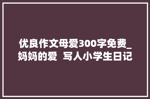 优良作文母爱300字免费_妈妈的爱  写人小学生日记周记关于妈妈作文300字 综述范文