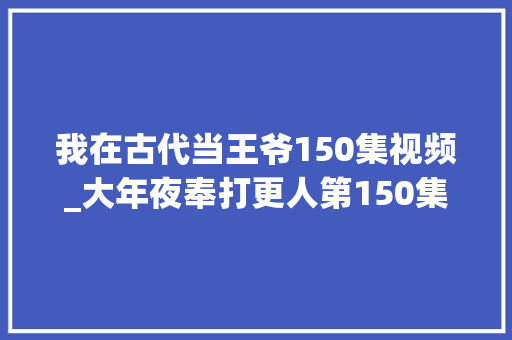 我在古代当王爷150集视频_大年夜奉打更人第150集 演讲稿范文