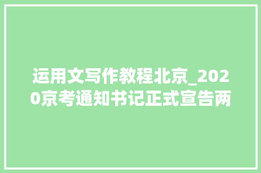 运用文写作教程北京_2020京考通知书记正式宣告两个绝招智胜应用文写作